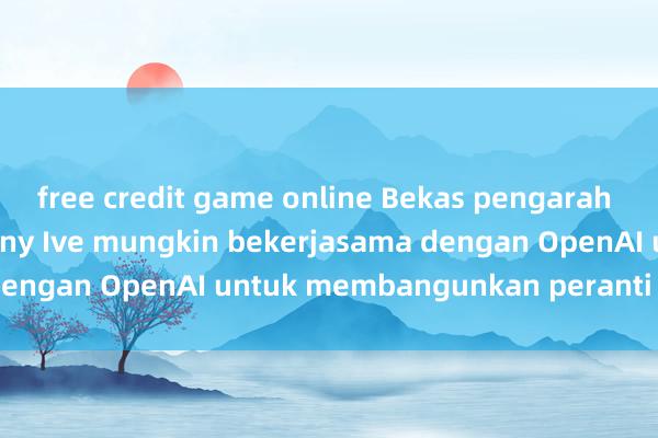 free credit game online Bekas pengarah reka bentuk Apple Jony Ive mungkin bekerjasama dengan OpenAI untuk membangunkan peranti AI baharu